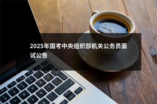 2025年国考中央组织部机关公务员面试公告                进入阅读模式 图片