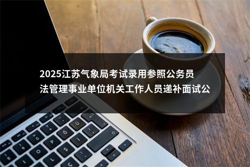 2025江苏气象局考试录用参照公务员法管理事业单位机关工作人员递补面试公告                进入阅读模式 图片
