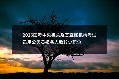 2026国考中央机关及其直属机构考试录用公务员报名人数较少职位                进入阅读模式 图片