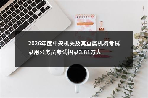 2026年度中央机关及其直属机构考试录用公务员考试招录3.81万人                进入阅读模式 图片