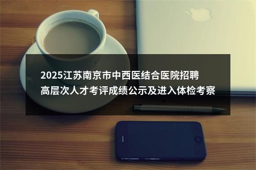 2025江苏南京市中西医结合医院招聘高层次人才考评成绩公示及进入体检考察人员通知（第一批）                进入阅读模式 图片