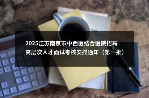 2025江苏南京市中西医结合医院招聘高层次人才面试考核安排通知（第一批）                进入阅读模式 图片